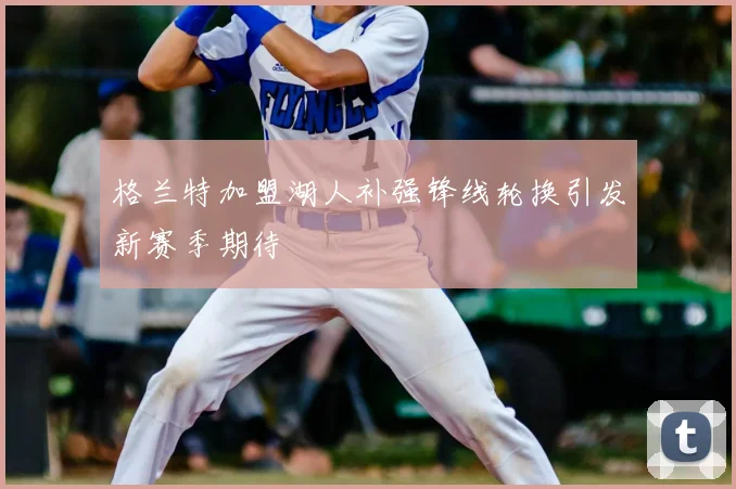 格兰特加盟湖人补强锋线轮换引发新赛季期待