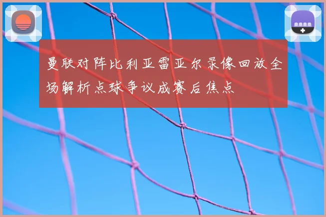 曼联对阵比利亚雷亚尔录像回放全场解析点球争议成赛后焦点