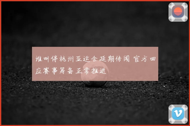 谁叫停杭州亚运会延期传闻 官方回应赛事筹备正常推进