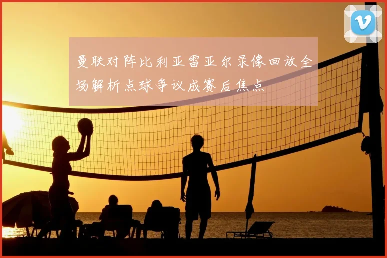 曼联对阵比利亚雷亚尔录像回放全场解析点球争议成赛后焦点