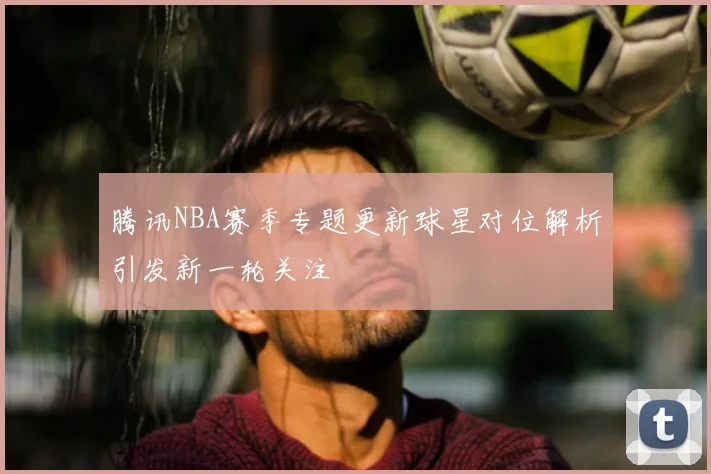 腾讯NBA赛季专题更新球星对位解析引发新一轮关注