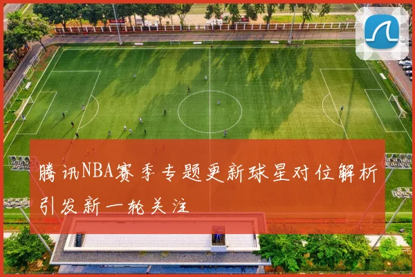 腾讯NBA赛季专题更新球星对位解析引发新一轮关注