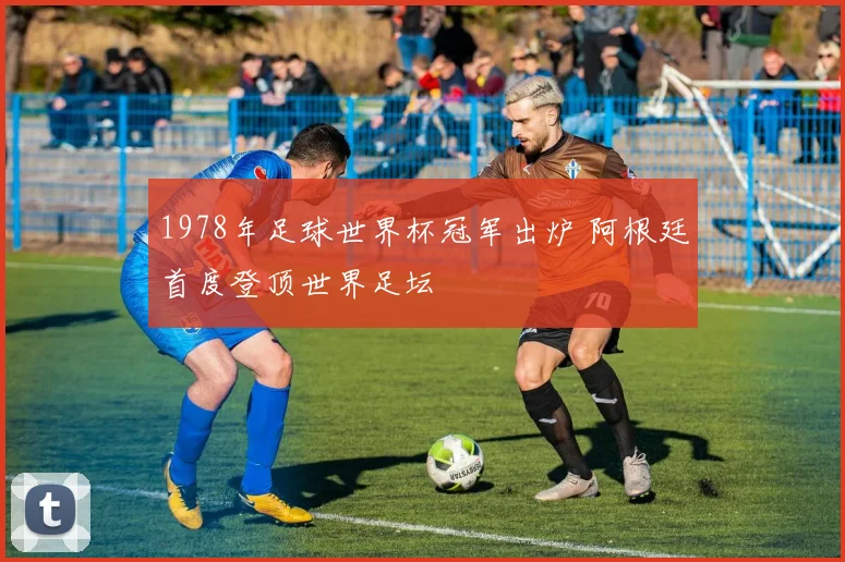 1978年足球世界杯冠军出炉 阿根廷首度登顶世界足坛