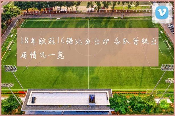 18年欧冠16强比分出炉 各队晋级出局情况一览