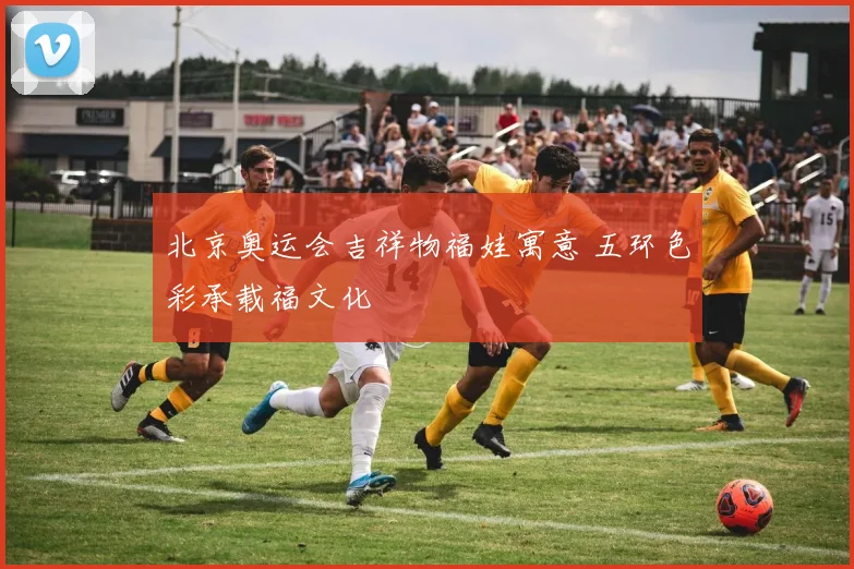 北京奥运会吉祥物福娃寓意 五环色彩承载福文化