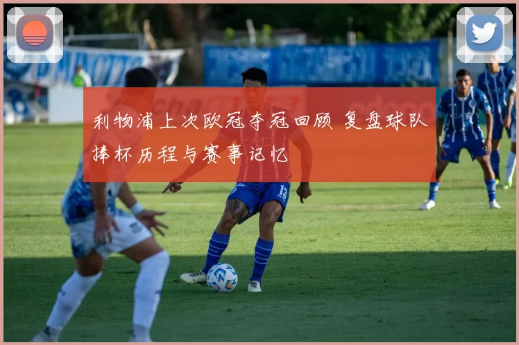 利物浦上次欧冠夺冠回顾 复盘球队捧杯历程与赛事记忆